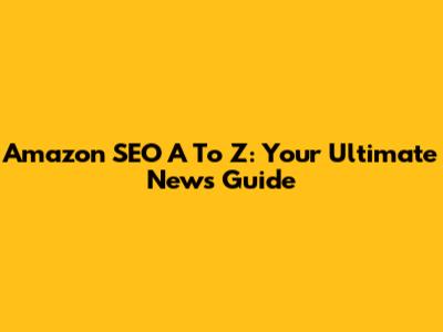 Amazon SEO A To Z: Your Ultimate News Guide