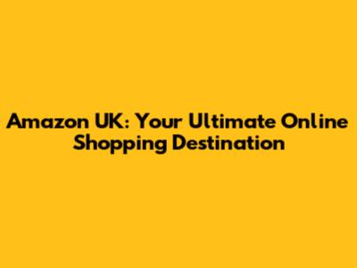 Amazon UK: Your Ultimate Online Shopping Destination