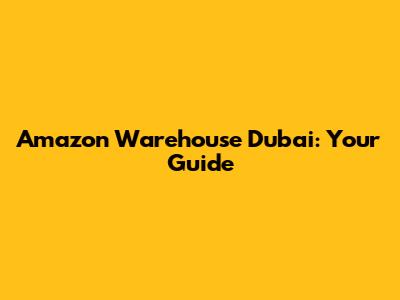 Amazon Warehouse Dubai: Your Guide