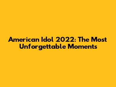 American Idol 2022: The Most Unforgettable Moments