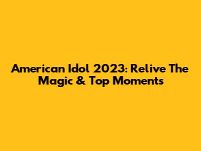 American Idol 2023: Relive The Magic & Top Moments