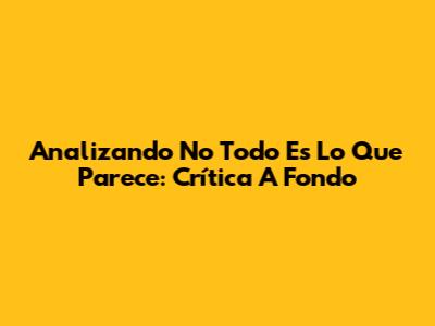 Analizando 'No Todo Es Lo Que Parece': Crítica A Fondo