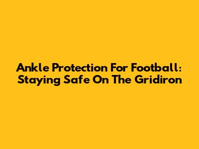 Ankle Protection For Football: Staying Safe On The Gridiron