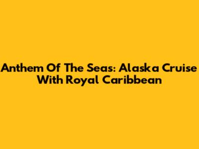 Anthem Of The Seas: Alaska Cruise With Royal Caribbean