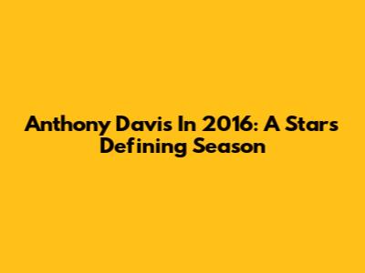 Anthony Davis In 2016: A Star's Defining Season