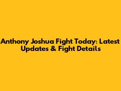 Anthony Joshua Fight Today: Latest Updates & Fight Details