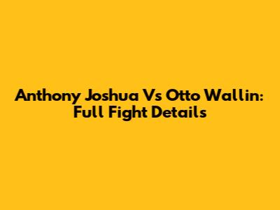 Anthony Joshua Vs Otto Wallin: Full Fight Details