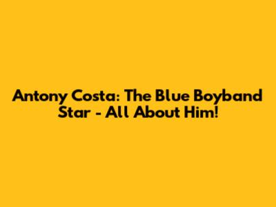 Antony Costa: The Blue Boyband Star - All About Him!