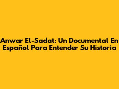 Anwar El-Sadat: Un Documental En Español Para Entender Su Historia