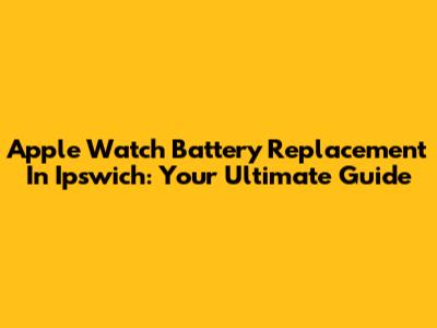Apple Watch Battery Replacement In Ipswich: Your Ultimate Guide