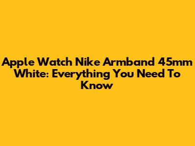 Apple Watch Nike Armband 45mm White: Everything You Need To Know