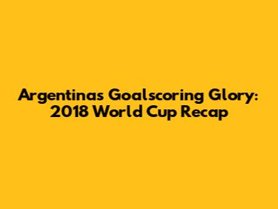 Argentina's Goalscoring Glory: 2018 World Cup Recap