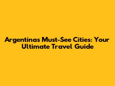Argentina's Must-See Cities: Your Ultimate Travel Guide