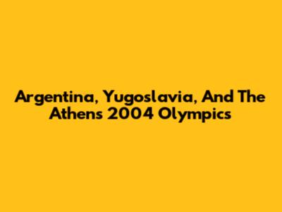 Argentina, Yugoslavia, And The Athens 2004 Olympics