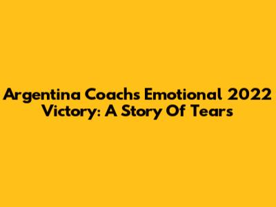 Argentina Coach's Emotional 2022 Victory: A Story Of Tears