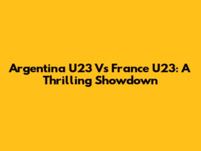 Argentina U23 Vs France U23: A Thrilling Showdown