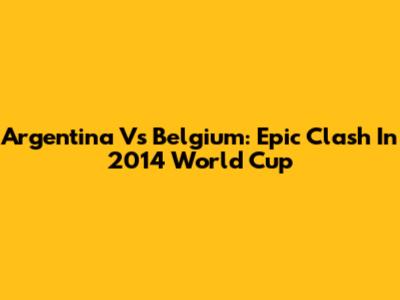 Argentina Vs Belgium: Epic Clash In 2014 World Cup