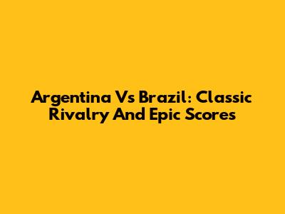Argentina Vs Brazil: Classic Rivalry And Epic Scores
