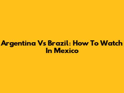 Argentina Vs Brazil: How To Watch In Mexico