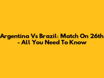 Argentina Vs Brazil: Match On 26th - All You Need To Know