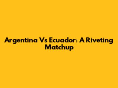 Argentina Vs Ecuador: A Riveting Matchup