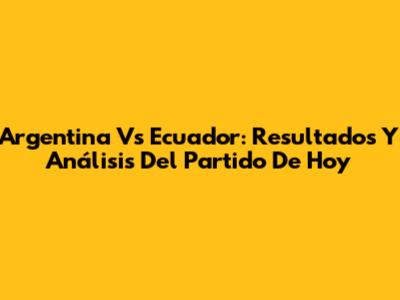 Argentina Vs Ecuador: Resultados Y Análisis Del Partido De Hoy