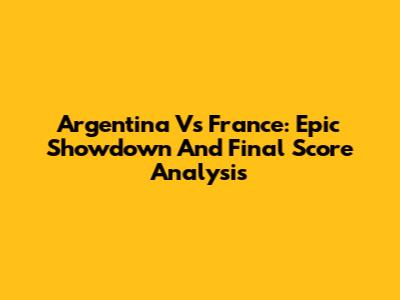 Argentina Vs France: Epic Showdown And Final Score Analysis