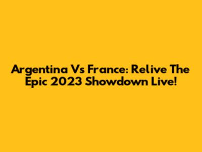 Argentina Vs France: Relive The Epic 2023 Showdown Live!
