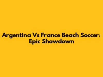 Argentina Vs France Beach Soccer: Epic Showdown