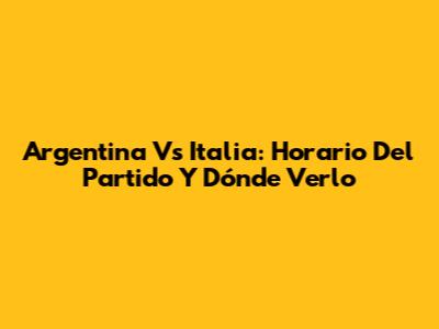 Argentina Vs Italia: Horario Del Partido Y Dónde Verlo