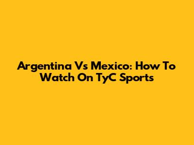 Argentina Vs Mexico: How To Watch On TyC Sports