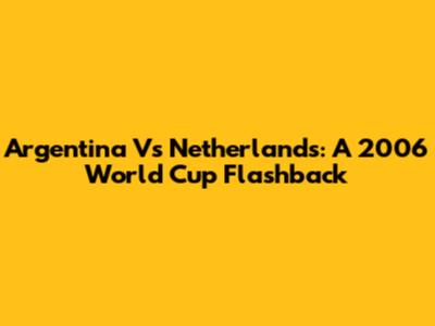 Argentina Vs Netherlands: A 2006 World Cup Flashback