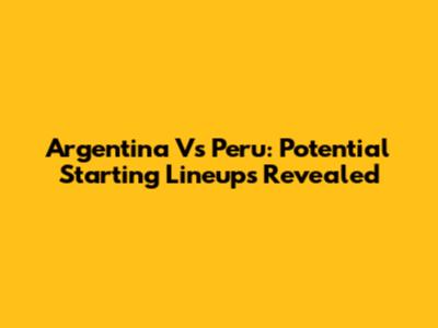 Argentina Vs Peru: Potential Starting Lineups Revealed