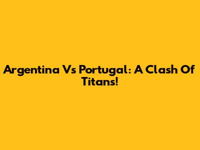 Argentina Vs Portugal: A Clash Of Titans!