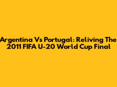Argentina Vs Portugal: Reliving The 2011 FIFA U-20 World Cup Final