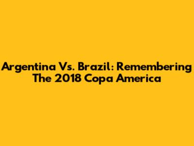 Argentina Vs. Brazil: Remembering The 2018 Copa America