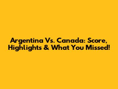 Argentina Vs. Canada: Score, Highlights & What You Missed!