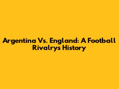 Argentina Vs. England: A Football Rivalry's History