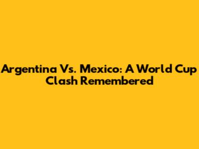 Argentina Vs. Mexico: A World Cup Clash Remembered