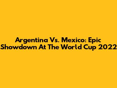 Argentina Vs. Mexico: Epic Showdown At The World Cup 2022