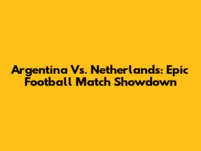 Argentina Vs. Netherlands: Epic Football Match Showdown