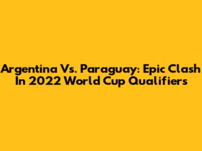 Argentina Vs. Paraguay: Epic Clash In 2022 World Cup Qualifiers