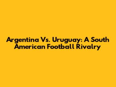 Argentina Vs. Uruguay: A South American Football Rivalry