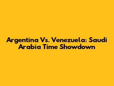 Argentina Vs. Venezuela: Saudi Arabia Time Showdown