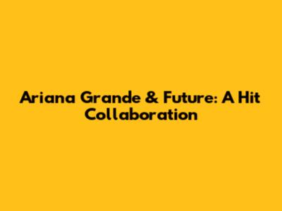 Ariana Grande & Future: A Hit Collaboration