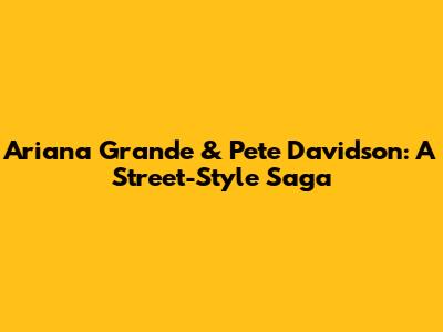 Ariana Grande & Pete Davidson: A Street-Style Saga