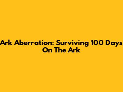 Ark Aberration: Surviving 100 Days On The Ark
