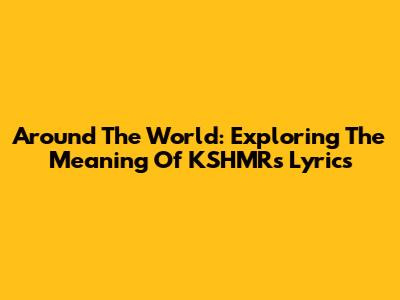 Around The World: Exploring The Meaning Of KSHMR's Lyrics