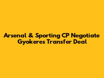 Arsenal & Sporting CP Negotiate Gyokeres Transfer Deal