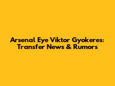 Arsenal Eye Viktor Gyokeres: Transfer News & Rumors